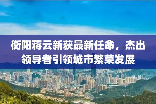 衡陽蔣云新獲最新任命，杰出領(lǐng)導(dǎo)者引領(lǐng)城市繁榮發(fā)展