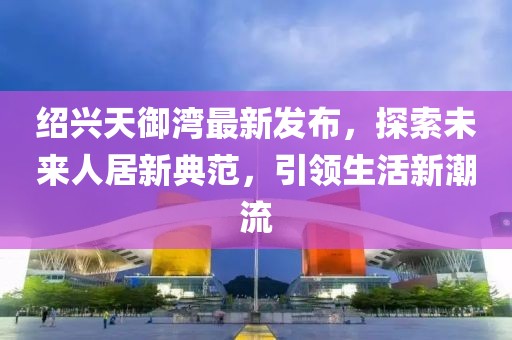 紹興天御灣最新發(fā)布，探索未來人居新典范，引領生活新潮流