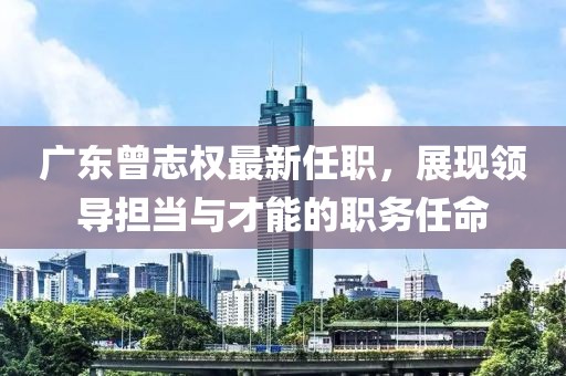 廣東曾志權最新任職，展現領導擔當與才能的職務任命