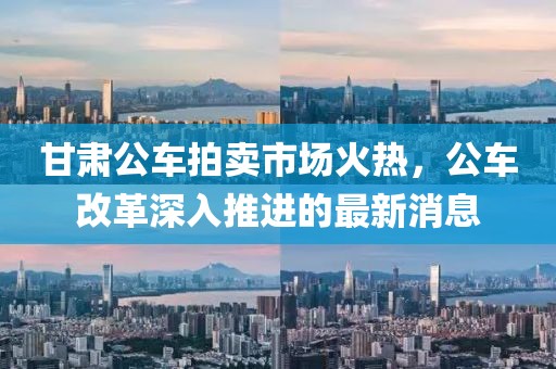 甘肅公車拍賣市場火熱，公車改革深入推進的最新消息