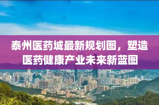 泰州醫(yī)藥城最新規(guī)劃圖，塑造醫(yī)藥健康產(chǎn)業(yè)未來新藍(lán)圖