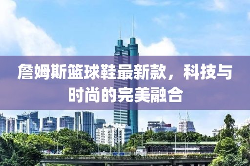 詹姆斯籃球鞋最新款，科技與時尚的完美融合