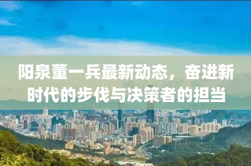 陽泉董一兵最新動態(tài)，奮進新時代的步伐與決策者的擔(dān)當(dāng)