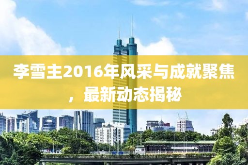 李雪主2016年風采與成就聚焦，最新動態(tài)揭秘