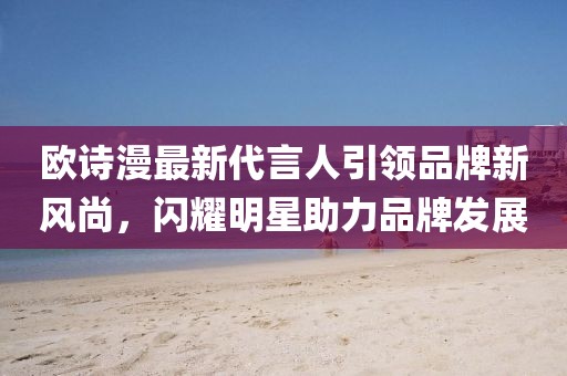 歐詩漫最新代言人引領(lǐng)品牌新風(fēng)尚，閃耀明星助力品牌發(fā)展