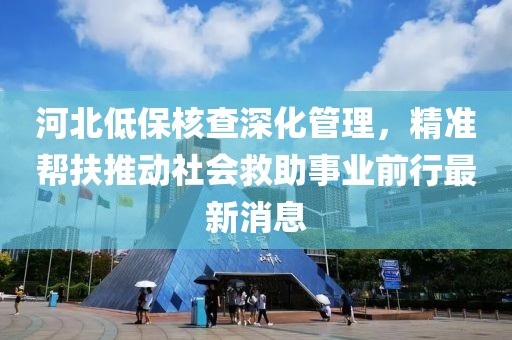 河北低保核查深化管理，精準幫扶推動社會救助事業(yè)前行最新消息