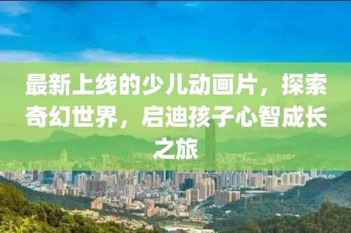 最新上線的少兒動畫片，探索奇幻世界，啟迪孩子心智成長之旅