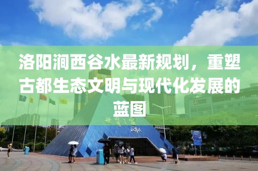 洛陽(yáng)澗西谷水最新規(guī)劃，重塑古都生態(tài)文明與現(xiàn)代化發(fā)展的藍(lán)圖