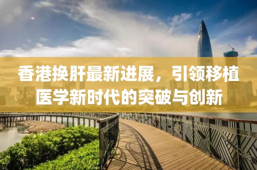 香港換肝最新進(jìn)展，引領(lǐng)移植醫(yī)學(xué)新時(shí)代的突破與創(chuàng)新