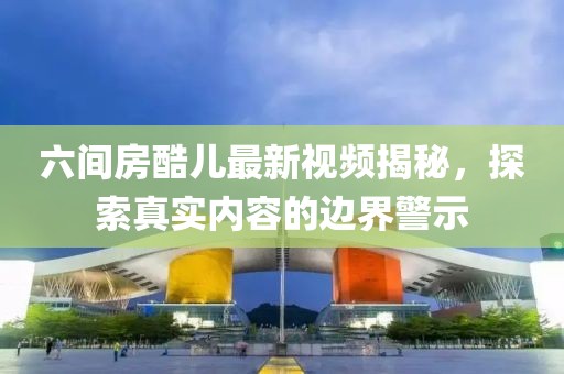 六間房酷兒最新視頻揭秘，探索真實(shí)內(nèi)容的邊界警示