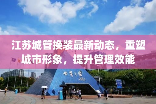 江蘇城管換裝最新動態(tài)，重塑城市形象，提升管理效能