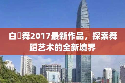 白咲舞2017最新作品，探索舞蹈藝術(shù)的全新境界