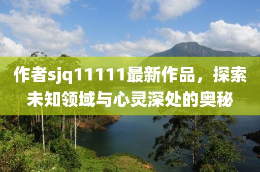 作者sjq11111最新作品，探索未知領(lǐng)域與心靈深處的奧秘