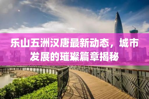 樂山五洲漢唐最新動態(tài)，城市發(fā)展的璀璨篇章揭秘
