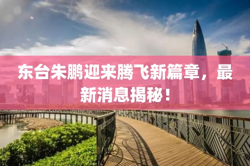 東臺朱鵬迎來騰飛新篇章，最新消息揭秘！