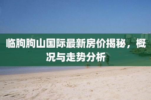 臨朐朐山國際最新房價(jià)揭秘，概況與走勢分析