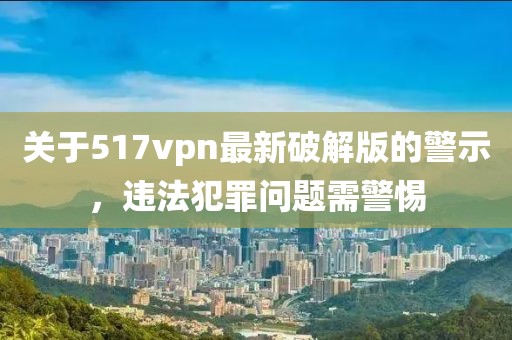關(guān)于517vpn最新破解版的警示，違法犯罪問題需警惕