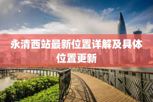 永清西站最新位置詳解及具體位置更新
