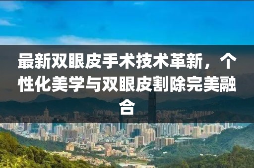 最新雙眼皮手術(shù)技術(shù)革新，個性化美學(xué)與雙眼皮割除完美融合