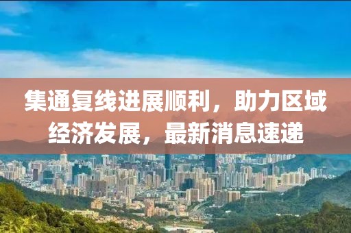 集通復(fù)線進(jìn)展順利，助力區(qū)域經(jīng)濟(jì)發(fā)展，最新消息速遞