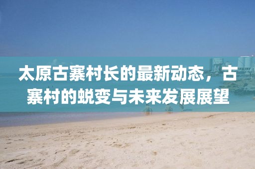 太原古寨村長(zhǎng)的最新動(dòng)態(tài)，古寨村的蛻變與未來(lái)發(fā)展展望