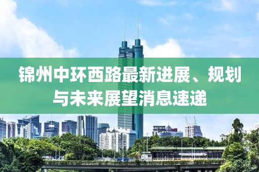 錦州中環(huán)西路最新進展、規(guī)劃與未來展望消息速遞
