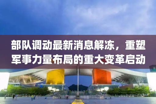 部隊調(diào)動最新消息解凍，重塑軍事力量布局的重大變革啟動