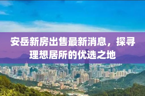安岳新房出售最新消息，探尋理想居所的優(yōu)選之地