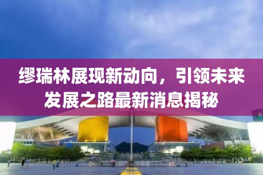 繆瑞林展現(xiàn)新動(dòng)向，引領(lǐng)未來(lái)發(fā)展之路最新消息揭秘