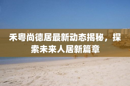 禾粵尚德居最新動(dòng)態(tài)揭秘，探索未來人居新篇章