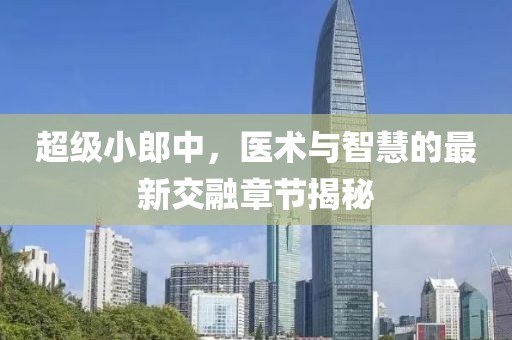 超級小郎中，醫(yī)術(shù)與智慧的最新交融章節(jié)揭秘
