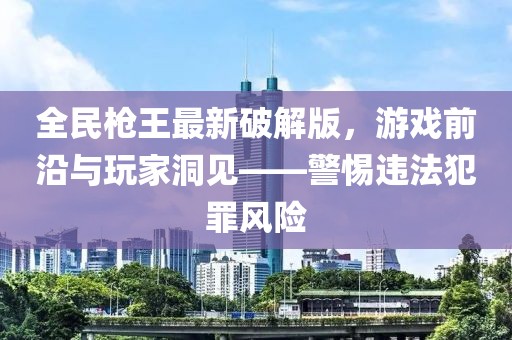 全民槍王最新破解版，游戲前沿與玩家洞見——警惕違法犯罪風(fēng)險