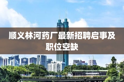 順義林河藥廠最新招聘啟事及職位空缺