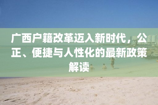 廣西戶籍改革邁入新時(shí)代，公正、便捷與人性化的最新政策解讀