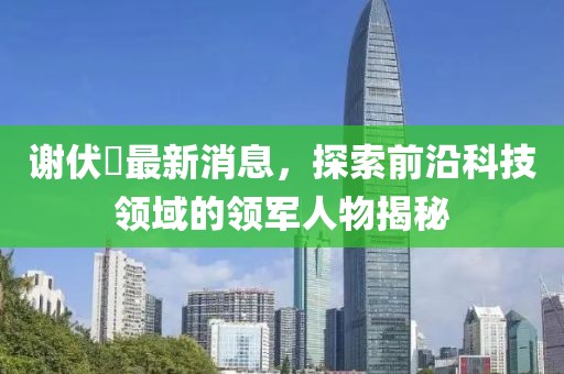 謝伏曕最新消息，探索前沿科技領(lǐng)域的領(lǐng)軍人物揭秘