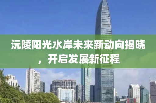 沅陵陽(yáng)光水岸未來(lái)新動(dòng)向揭曉，開(kāi)啟發(fā)展新征程