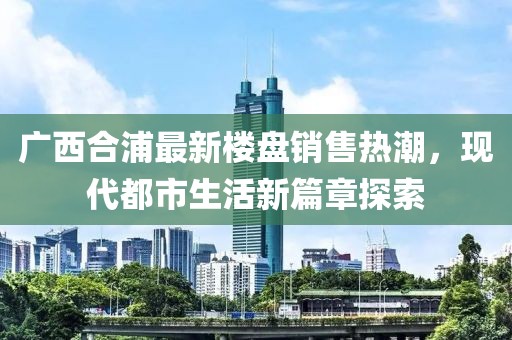 廣西合浦最新樓盤銷售熱潮，現(xiàn)代都市生活新篇章探索