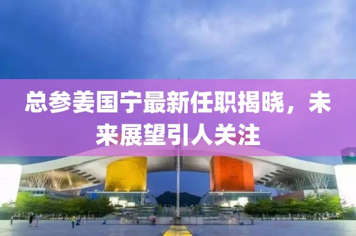 總參姜國寧最新任職揭曉，未來展望引人關(guān)注
