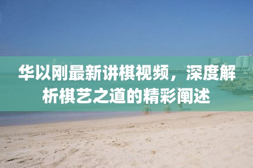 華以剛最新講棋視頻，深度解析棋藝之道的精彩闡述