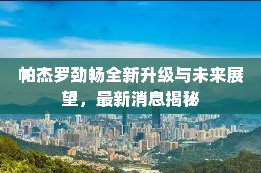 帕杰羅勁暢全新升級與未來展望，最新消息揭秘