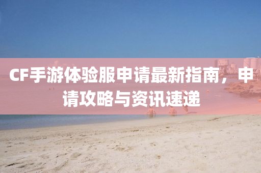 CF手游體驗服申請最新指南，申請攻略與資訊速遞