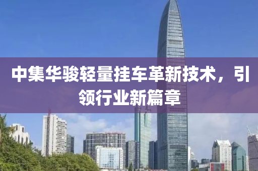 中集華駿輕量掛車革新技術(shù)，引領(lǐng)行業(yè)新篇章
