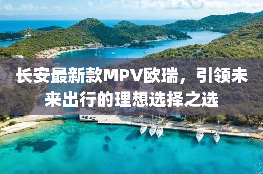 長(zhǎng)安最新款MPV歐瑞，引領(lǐng)未來(lái)出行的理想選擇之選