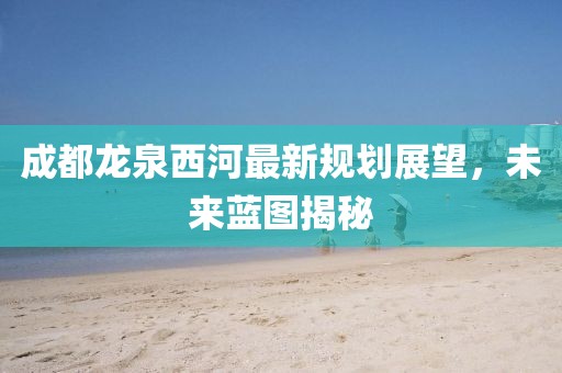成都龍泉西河最新規(guī)劃展望，未來藍圖揭秘