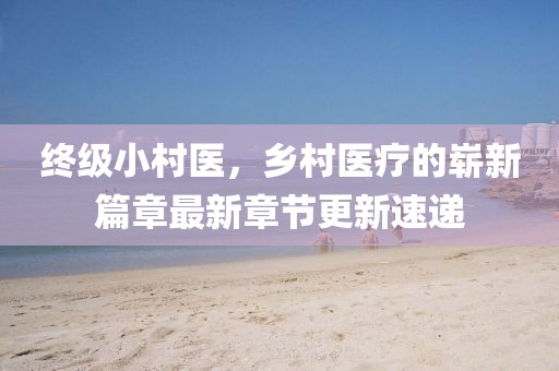 終級小村醫(yī)，鄉(xiāng)村醫(yī)療的嶄新篇章最新章節(jié)更新速遞