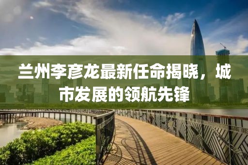 蘭州李彥龍最新任命揭曉，城市發(fā)展的領(lǐng)航先鋒