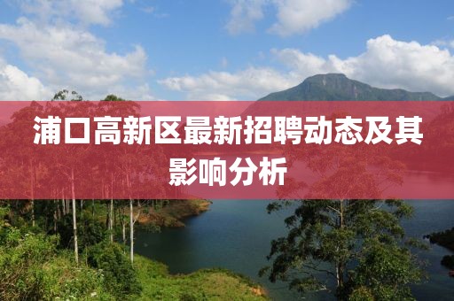 浦口高新區(qū)最新招聘動(dòng)態(tài)及其影響分析