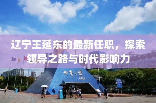 遼寧王延?xùn)|的最新任職，探索領(lǐng)導(dǎo)之路與時代影響力