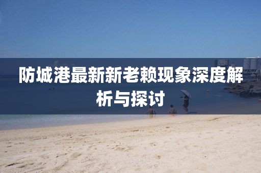 防城港最新新老賴現(xiàn)象深度解析與探討