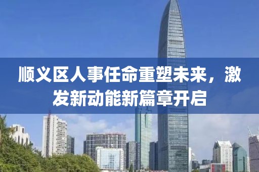 順義區(qū)人事任命重塑未來，激發(fā)新動能新篇章開啟